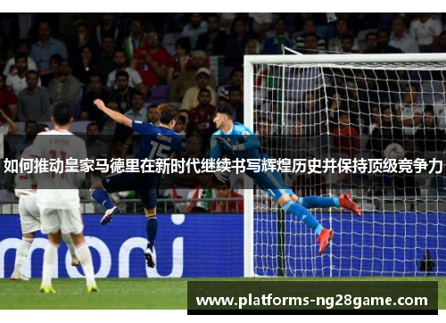 如何推动皇家马德里在新时代继续书写辉煌历史并保持顶级竞争力