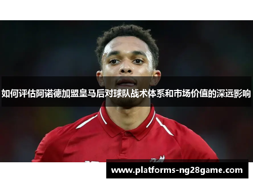 如何评估阿诺德加盟皇马后对球队战术体系和市场价值的深远影响