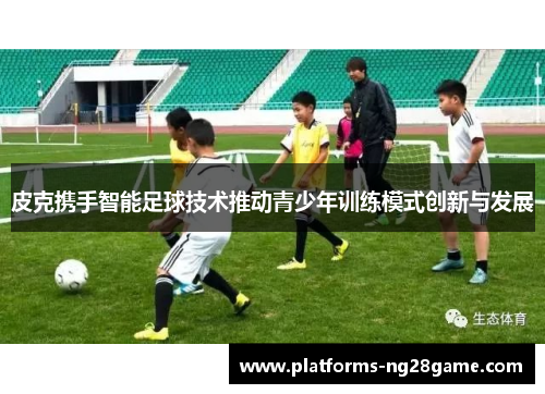 皮克携手智能足球技术推动青少年训练模式创新与发展