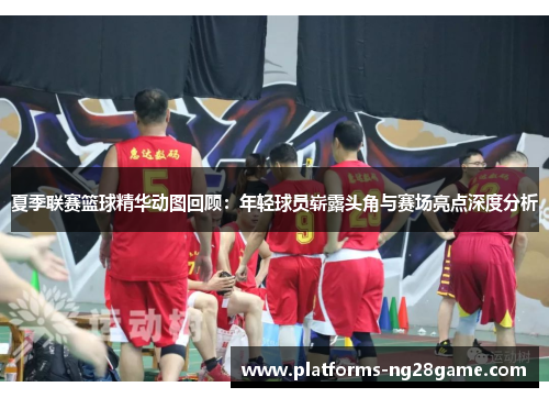 夏季联赛篮球精华动图回顾：年轻球员崭露头角与赛场亮点深度分析