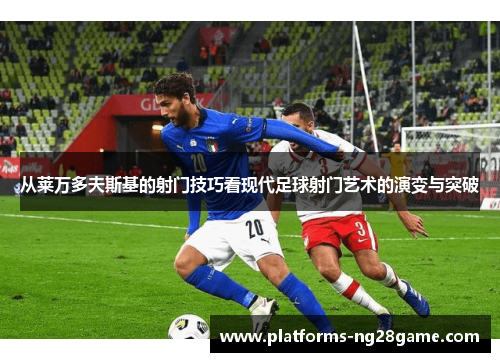 从莱万多夫斯基的射门技巧看现代足球射门艺术的演变与突破