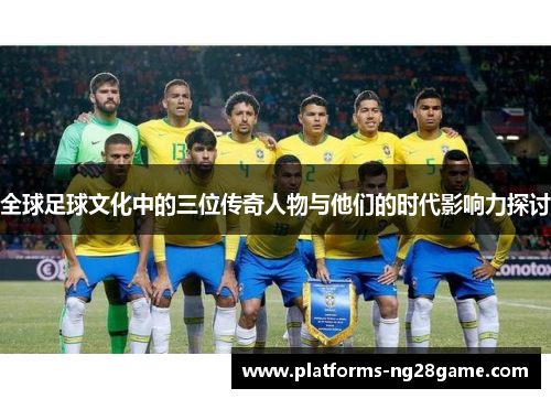 全球足球文化中的三位传奇人物与他们的时代影响力探讨