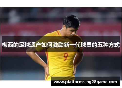 梅西的足球遗产如何激励新一代球员的五种方式