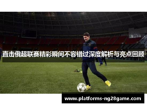 直击俄超联赛精彩瞬间不容错过深度解析与亮点回顾