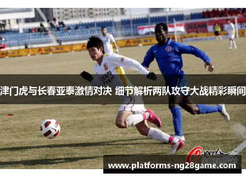 津门虎与长春亚泰激情对决 细节解析两队攻守大战精彩瞬间
