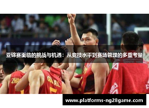 亚锦赛面临的挑战与机遇：从竞技水平到赛场管理的多重考量
