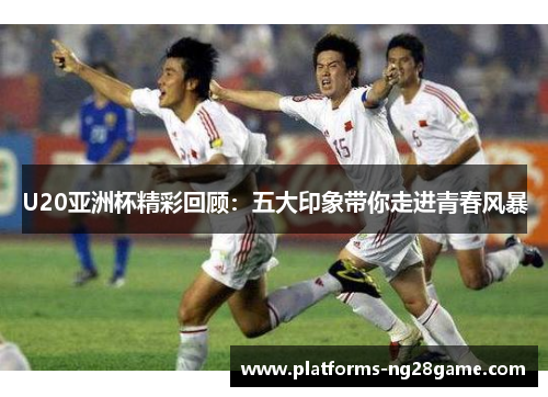 U20亚洲杯精彩回顾：五大印象带你走进青春风暴