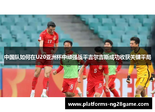 中国队如何在U20亚洲杯中顽强战平吉尔吉斯成功收获关键平局