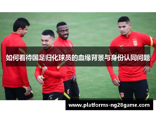 如何看待国足归化球员的血缘背景与身份认同问题