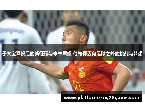 于大宝退役后的新征程与未来展望 他如何迈向足球之外的挑战与梦想