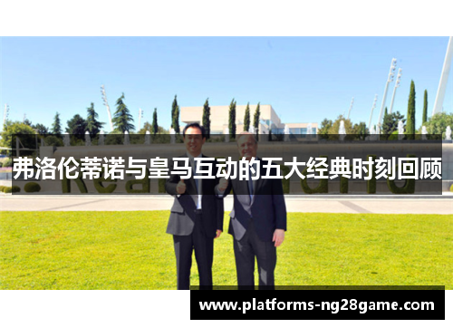 弗洛伦蒂诺与皇马互动的五大经典时刻回顾