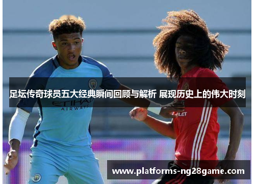 足坛传奇球员五大经典瞬间回顾与解析 展现历史上的伟大时刻