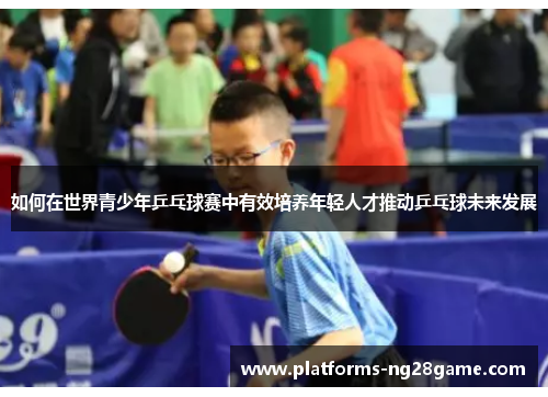 如何在世界青少年乒乓球赛中有效培养年轻人才推动乒乓球未来发展