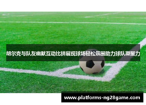 胡尔克与队友幽默互动比拼展现球场轻松氛围助力球队凝聚力
