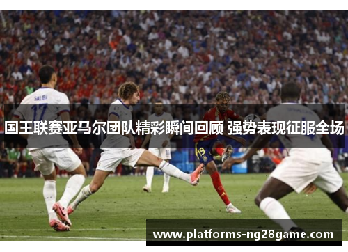 国王联赛亚马尔团队精彩瞬间回顾 强势表现征服全场