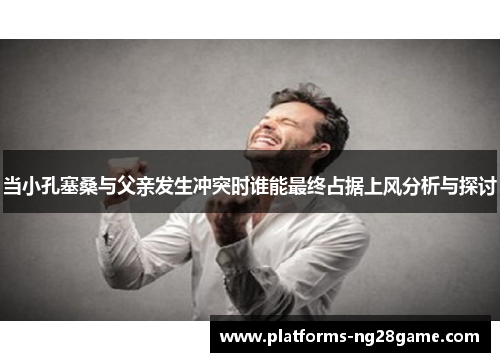 当小孔塞桑与父亲发生冲突时谁能最终占据上风分析与探讨