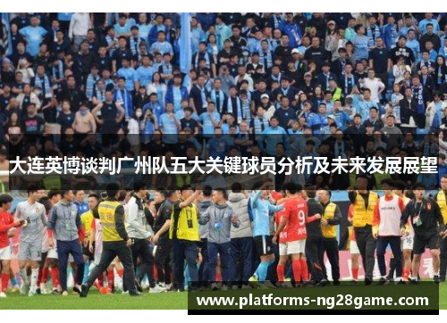 大连英博谈判广州队五大关键球员分析及未来发展展望
