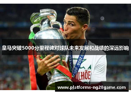 皇马突破5000分里程碑对球队未来发展和战绩的深远影响