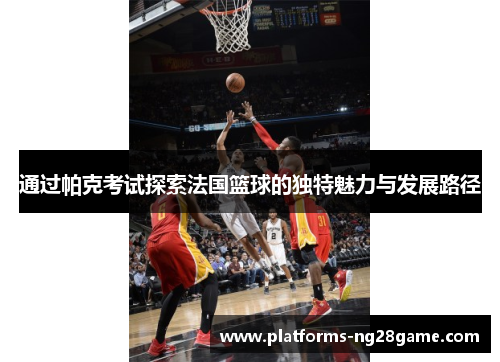 通过帕克考试探索法国篮球的独特魅力与发展路径