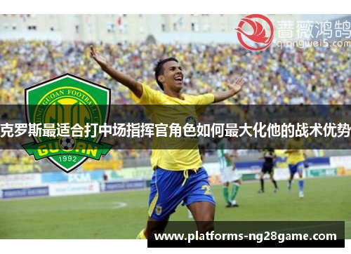 克罗斯最适合打中场指挥官角色如何最大化他的战术优势