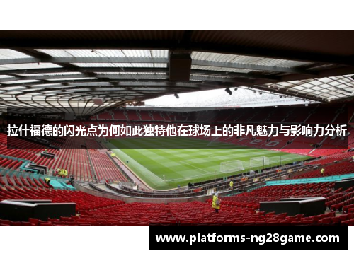 拉什福德的闪光点为何如此独特他在球场上的非凡魅力与影响力分析