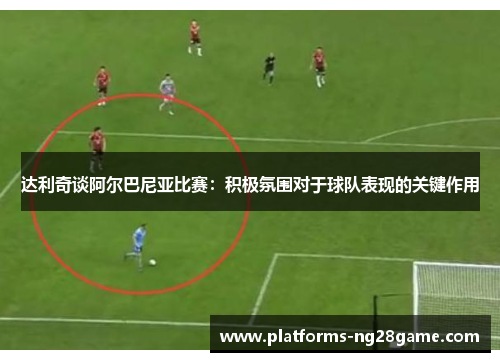 达利奇谈阿尔巴尼亚比赛：积极氛围对于球队表现的关键作用