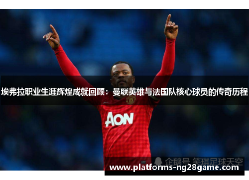 埃弗拉职业生涯辉煌成就回顾：曼联英雄与法国队核心球员的传奇历程