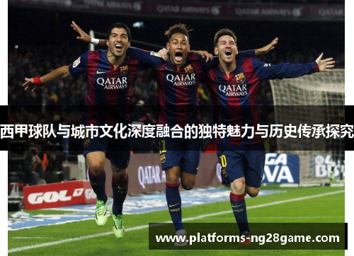 西甲球队与城市文化深度融合的独特魅力与历史传承探究 西甲球队与城市文化深度融合的独特魅力与历史传承探究