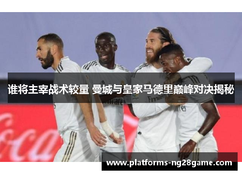 谁将主宰战术较量 曼城与皇家马德里巅峰对决揭秘 谁将主宰战术较量 曼城与皇家马德里巅峰对决揭秘