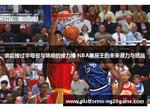 谁能接过字母哥与姚明的接力棒 NBA票房王的未来潜力与挑战 谁能接过字母哥与姚明的接力棒 NBA票房王的未来潜力与挑战