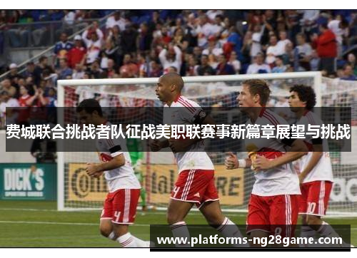 费城联合挑战者队征战美职联赛事新篇章展望与挑战