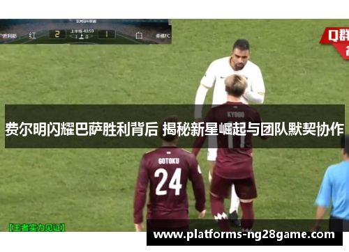 费尔明闪耀巴萨胜利背后 揭秘新星崛起与团队默契协作