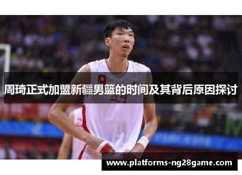 周琦正式加盟新疆男篮的时间及其背后原因探讨 周琦正式加盟新疆男篮的时间及其背后原因探讨