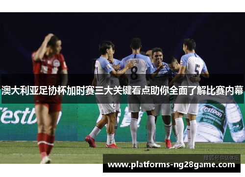 澳大利亚足协杯加时赛三大关键看点助你全面了解比赛内幕 澳大利亚足协杯加时赛三大关键看点助你全面了解比赛内幕