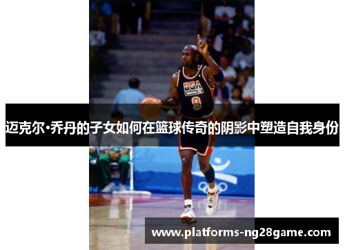 迈克尔·乔丹的子女如何在篮球传奇的阴影中塑造自我身份