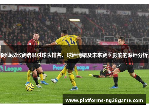 阿仙奴比赛结果对球队排名、球迷情绪及未来赛季影响的深远分析