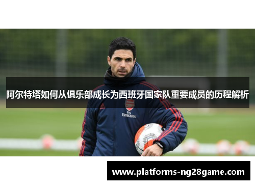 阿尔特塔如何从俱乐部成长为西班牙国家队重要成员的历程解析