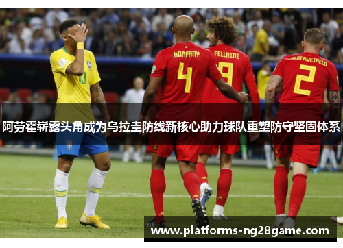 阿劳霍崭露头角成为乌拉圭防线新核心助力球队重塑防守坚固体系