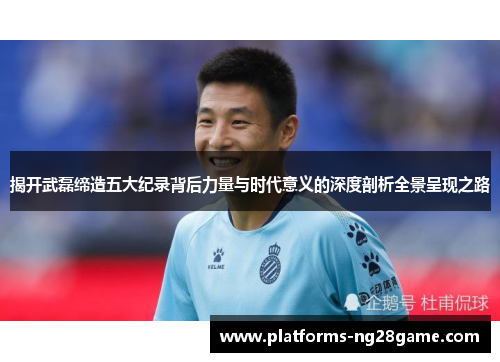 揭开武磊缔造五大纪录背后力量与时代意义的深度剖析全景呈现之路