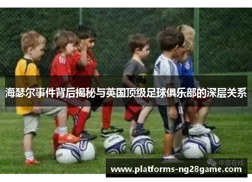 海瑟尔事件背后揭秘与英国顶级足球俱乐部的深层关系