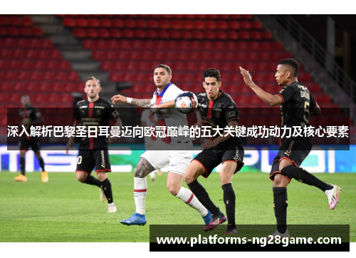 深入解析巴黎圣日耳曼迈向欧冠巅峰的五大关键成功动力及核心要素