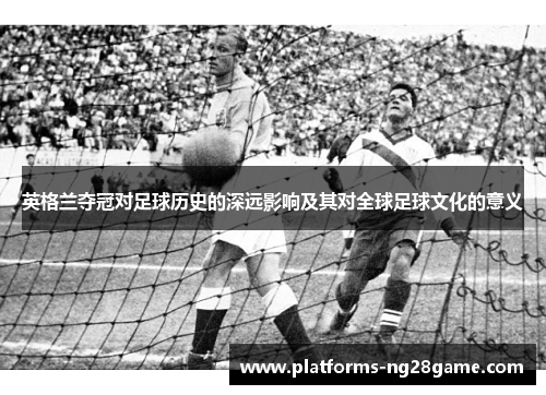 英格兰夺冠对足球历史的深远影响及其对全球足球文化的意义