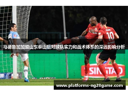 马德鲁加加盟山东泰山后对球队实力和战术体系的深远影响分析