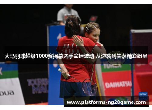 大马羽球超级1000赛揭幕选手命运波动 从逆袭到失落精彩纷呈