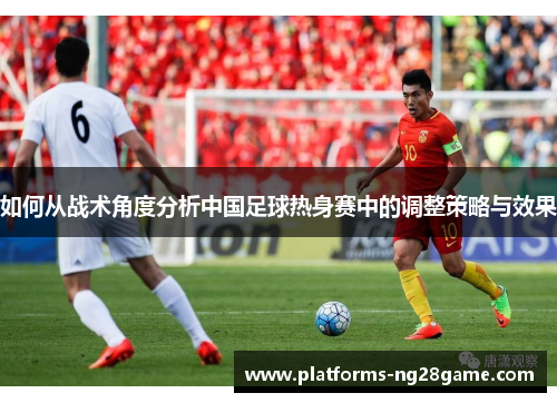 如何从战术角度分析中国足球热身赛中的调整策略与效果