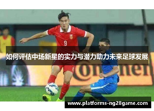 如何评估中场新星的实力与潜力助力未来足球发展