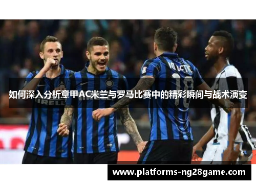 如何深入分析意甲AC米兰与罗马比赛中的精彩瞬间与战术演变