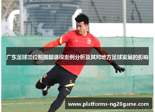 广东足球三位前国脚退役案例分析及其对地方足球发展的影响