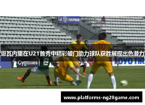 恩瓦内里在U21首秀中精彩破门助力球队获胜展现出色潜力