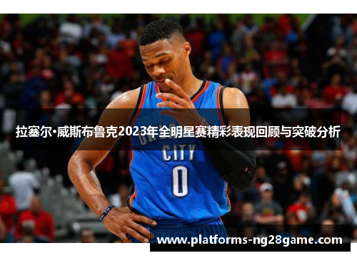 拉塞尔·威斯布鲁克2023年全明星赛精彩表现回顾与突破分析